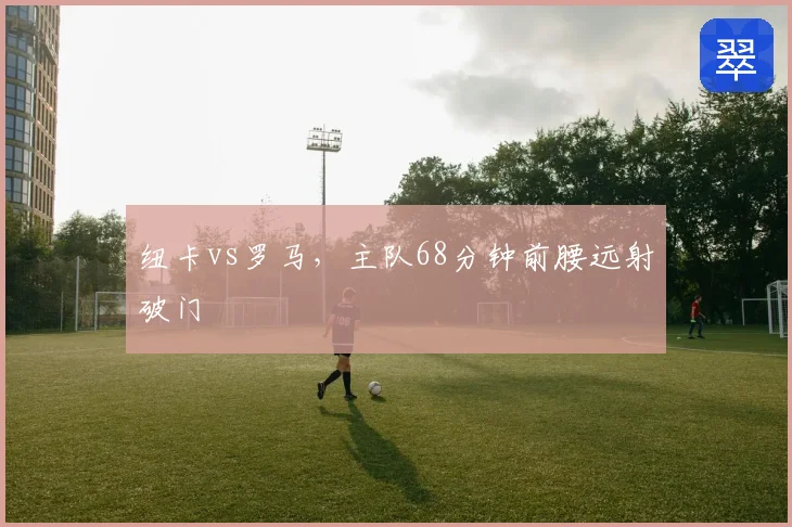 纽卡vs罗马，主队68分钟前腰远射破门